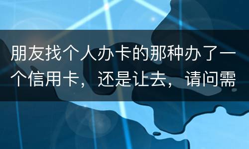 朋友找个人办卡的那种办了一个信用卡，还是让去，请问需要负什么职责问题严重吗