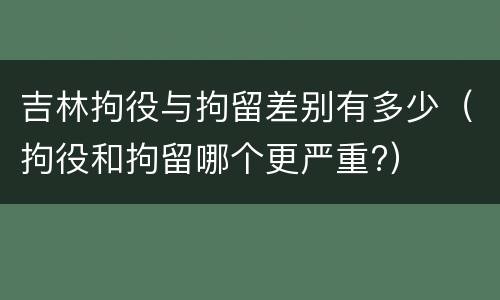 吉林拘役与拘留差别有多少（拘役和拘留哪个更严重?）