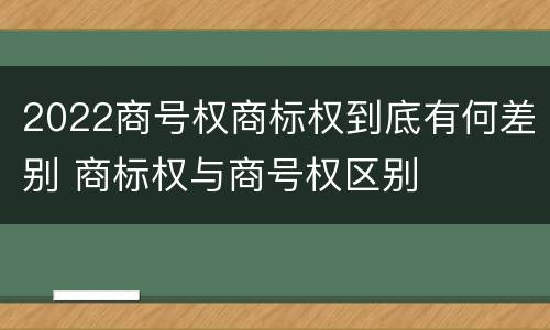2022商号权商标权到底有何差别 商标权与商号权区别