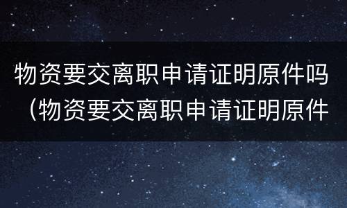 物资要交离职申请证明原件吗（物资要交离职申请证明原件吗怎么写）