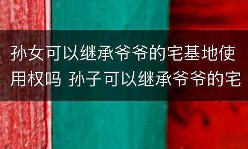 孙女可以继承爷爷的宅基地使用权吗 孙子可以继承爷爷的宅基地使用权吗