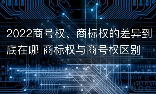 2022商号权、商标权的差异到底在哪 商标权与商号权区别