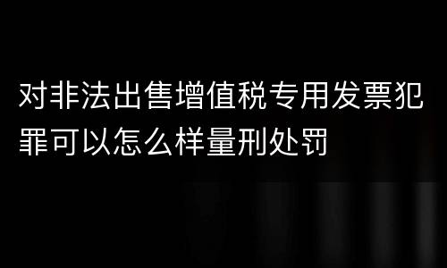 对非法出售增值税专用发票犯罪可以怎么样量刑处罚