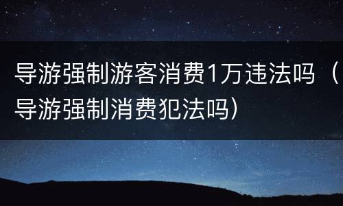 导游强制游客消费1万违法吗（导游强制消费犯法吗）