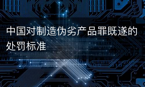 中国对制造伪劣产品罪既遂的处罚标准