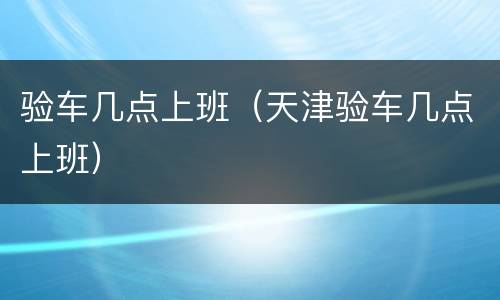 验车几点上班（天津验车几点上班）