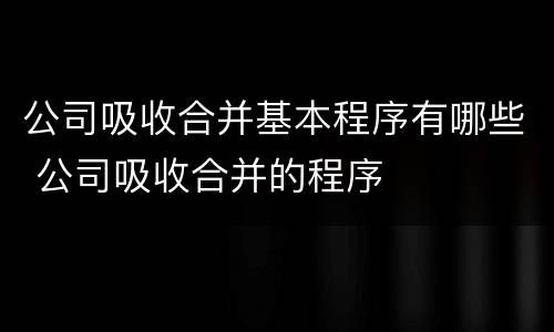 公司吸收合并基本程序有哪些 公司吸收合并的程序