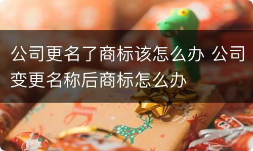 公司更名了商标该怎么办 公司变更名称后商标怎么办
