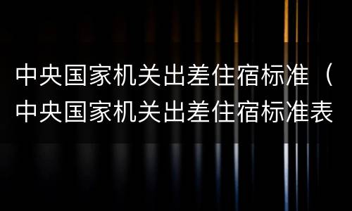 中央国家机关出差住宿标准（中央国家机关出差住宿标准表）