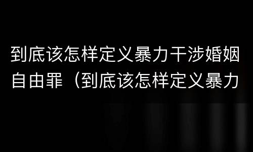 到底该怎样定义暴力干涉婚姻自由罪（到底该怎样定义暴力干涉婚姻自由罪的行为）