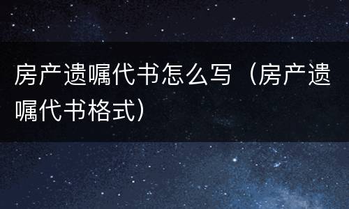 房产遗嘱代书怎么写（房产遗嘱代书格式）