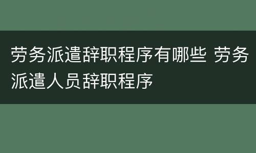 劳务派遣辞职程序有哪些 劳务派遣人员辞职程序