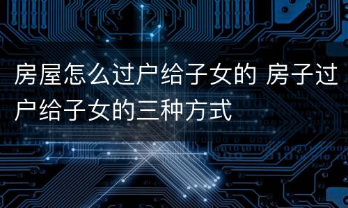 房屋怎么过户给子女的 房子过户给子女的三种方式