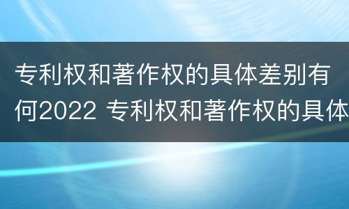专利权和著作权的具体差别有何2022 专利权和著作权的具体差别有何2022年