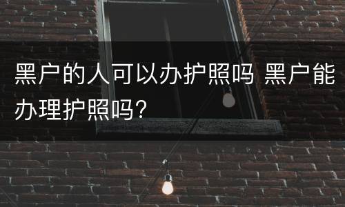 黑户的人可以办护照吗 黑户能办理护照吗?