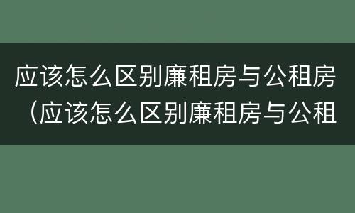 应该怎么区别廉租房与公租房（应该怎么区别廉租房与公租房的区别）