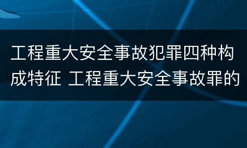 工程重大安全事故犯罪四种构成特征 工程重大安全事故罪的构成要件