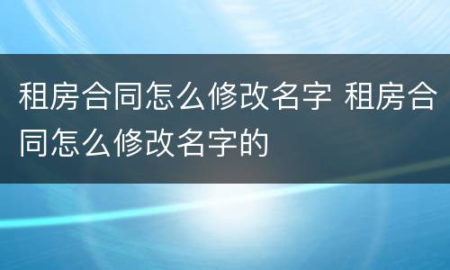 租房合同怎么修改名字 租房合同怎么修改名字的