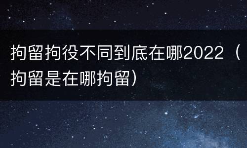 拘留拘役不同到底在哪2022（拘留是在哪拘留）