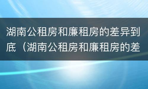 湖南公租房和廉租房的差异到底（湖南公租房和廉租房的差异到底是什么）