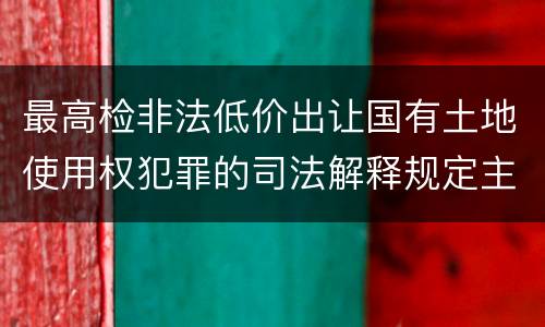 最高检非法低价出让国有土地使用权犯罪的司法解释规定主要内容都有哪些
