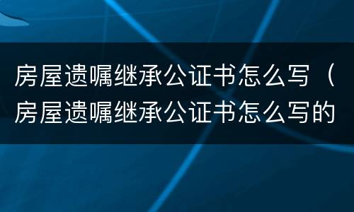 房屋遗嘱继承公证书怎么写（房屋遗嘱继承公证书怎么写的）