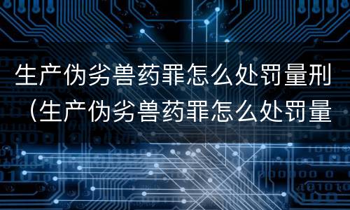 生产伪劣兽药罪怎么处罚量刑（生产伪劣兽药罪怎么处罚量刑的）