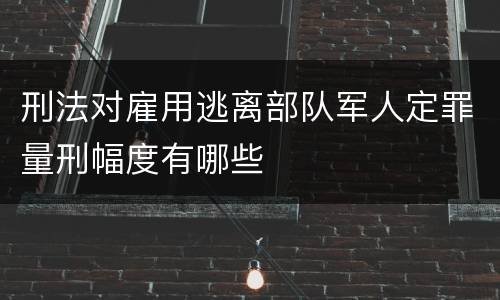 刑法对雇用逃离部队军人定罪量刑幅度有哪些