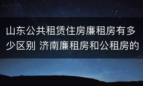 山东公共租赁住房廉租房有多少区别 济南廉租房和公租房的区别