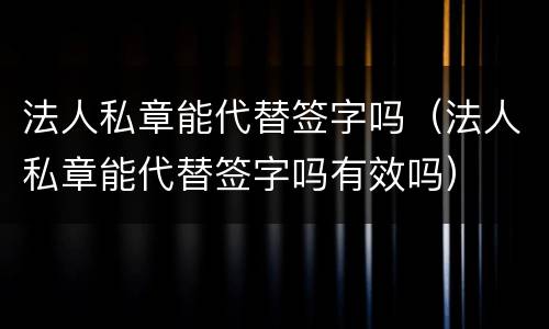 法人私章能代替签字吗（法人私章能代替签字吗有效吗）