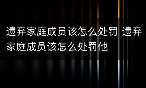 遗弃家庭成员该怎么处罚 遗弃家庭成员该怎么处罚他