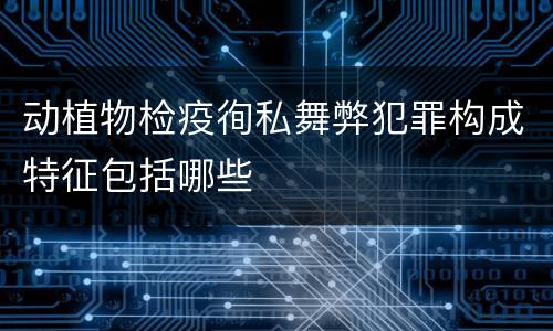 动植物检疫徇私舞弊犯罪构成特征包括哪些