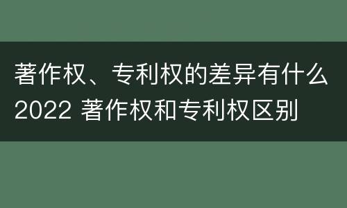 著作权、专利权的差异有什么2022 著作权和专利权区别