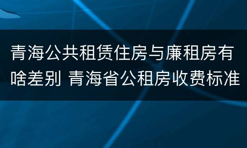 青海公共租赁住房与廉租房有啥差别 青海省公租房收费标准