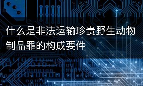 什么是非法运输珍贵野生动物制品罪的构成要件