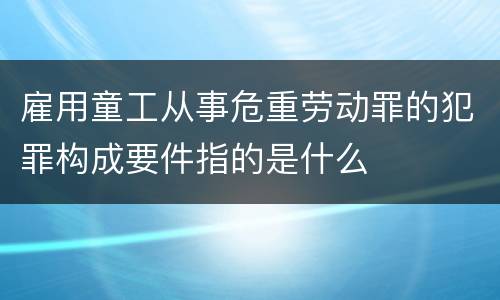 雇用童工从事危重劳动罪的犯罪构成要件指的是什么