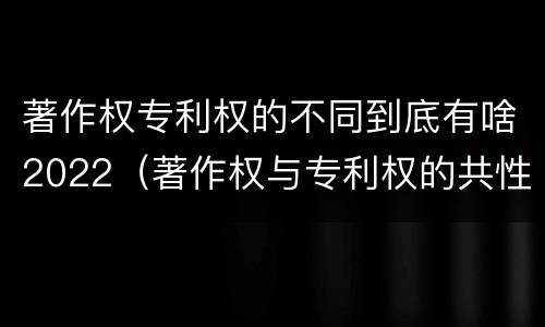 著作权专利权的不同到底有啥2022（著作权与专利权的共性有）
