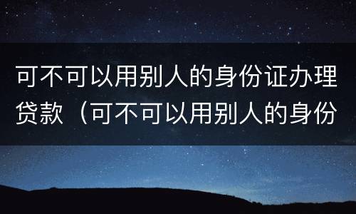可不可以用别人的身份证办理贷款（可不可以用别人的身份证办理贷款业务）