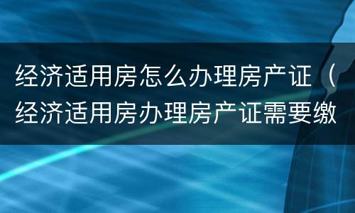 经济适用房怎么办理房产证（经济适用房办理房产证需要缴纳什么费用）