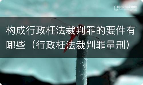 构成行政枉法裁判罪的要件有哪些（行政枉法裁判罪量刑）