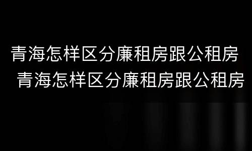 青海怎样区分廉租房跟公租房 青海怎样区分廉租房跟公租房呢