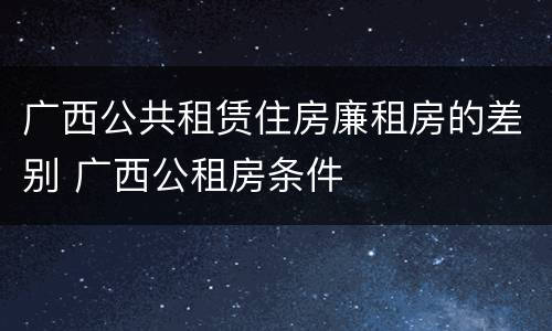 广西公共租赁住房廉租房的差别 广西公租房条件