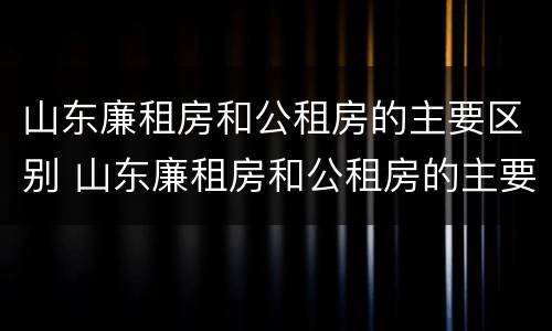 山东廉租房和公租房的主要区别 山东廉租房和公租房的主要区别在哪