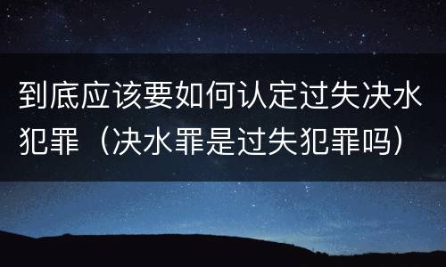 到底应该要如何认定过失决水犯罪（决水罪是过失犯罪吗）