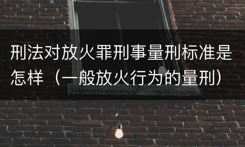 刑法对放火罪刑事量刑标准是怎样（一般放火行为的量刑）