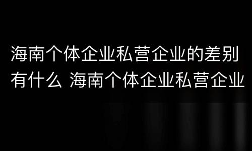海南个体企业私营企业的差别有什么 海南个体企业私营企业的差别有什么特点