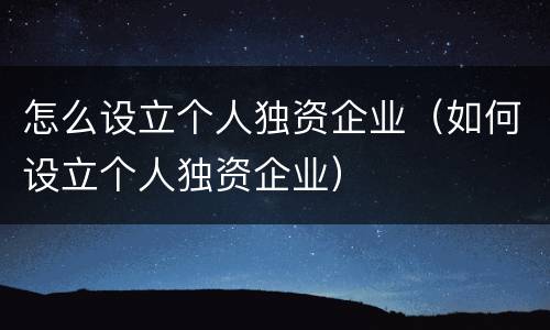 怎么设立个人独资企业（如何设立个人独资企业）