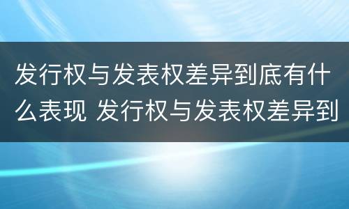 发行权与发表权差异到底有什么表现 发行权与发表权差异到底有什么表现和作用