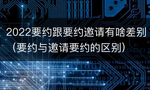 2022要约跟要约邀请有啥差别（要约与邀请要约的区别）