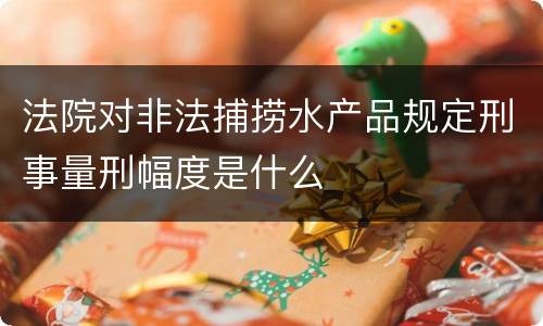 法院对非法捕捞水产品规定刑事量刑幅度是什么